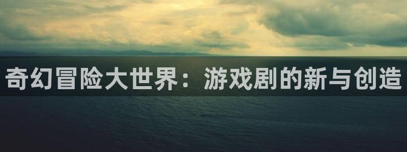 杏悦平台官网注册账号：奇幻冒险大世界：游戏剧的新与创造